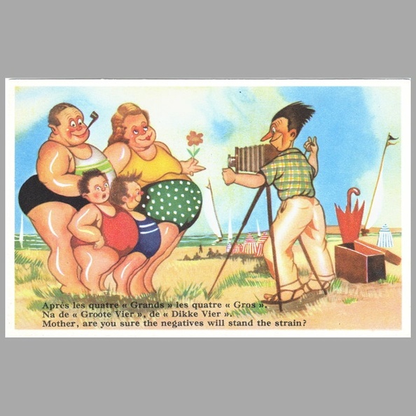 « Après les quatre « Grands » les quatre « Gros ».
Na de « Groote Vier », de « Dikke Vier ».
Mother, are you sure the negatives will stand the strain ? »
Texte recto : ...
Texte verso : -
Vue recto : Dessin couleur de ???
Date : ~ 1950
Pays : Belgique
Éditeur : Coloprint
Type : CPSMFête : -
Dos : divisé
Écrite : nonTimbre : -
Date : -Lieu : -
Forme : bords droits, coins carrésFormat : 140 x 89 mm
Matériel présenté : chambre sur pied
Référence : 522
Commentaires : -
Liens web : -
N° inventaire : CAP1883_01
CAP1883_01.jpg