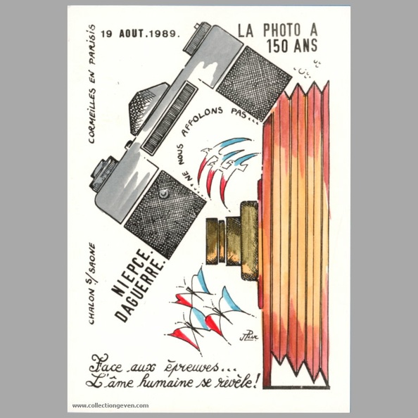 Cette carte commémore les 150 ans de la photographie.
Texte recto : « 19 août 1989, La photo a 50 ans
Chalon-sur-Saône, Cormeilles-en-Parisis
Niépce - Daguerre
... Ne nous affolons pas ...
Face aux épreuves...
L'âme humaine s révèle ! »
Texte verso : -
Vue recto : Dessin couleur de J.P. Luc.
Date : 8 1989
Pays : France
Éditeur : J.P. Luc
Type : CPMFête : -
Dos : divisé
Écrite : nonTimbre : -
Date : -Lieu : -
Forme : bords droits, coins carrésFormat : 105 x 149 mm
Matériel présenté : réflex 24 x 36, chambre (dessin)
Référence : -
Commentaires : Tirage limité 19/70
Liens web : -
N° inventaire : CAP2100_01
CAP2100_01.jpg